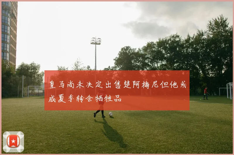 皇马尚未决定出售楚阿梅尼但他或成夏季转会牺牲品