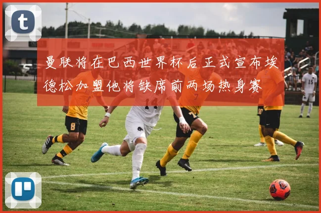 曼联将在巴西世界杯后正式宣布埃德松加盟他将缺席前两场热身赛