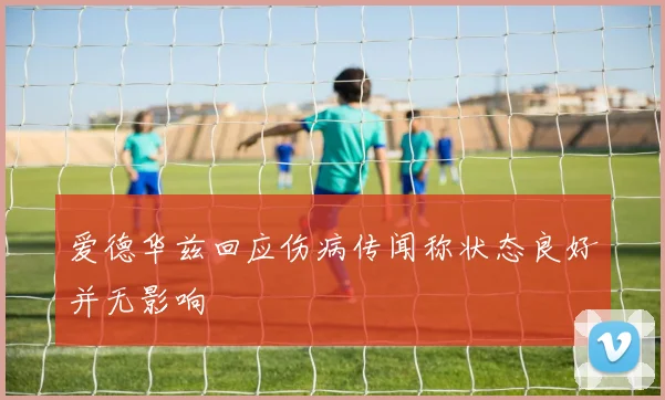 爱德华兹回应伤病传闻称状态良好并无影响