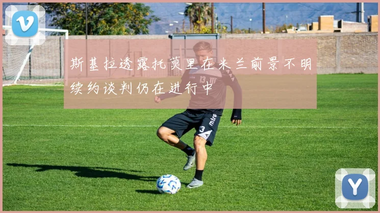 斯基拉透露托莫里在米兰前景不明续约谈判仍在进行中