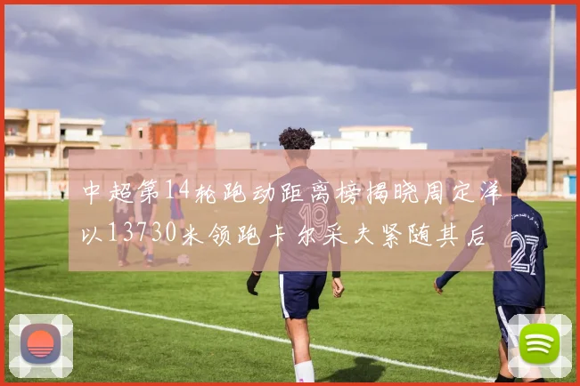 中超第14轮跑动距离榜揭晓周定洋以13730米领跑卡尔采夫紧随其后
