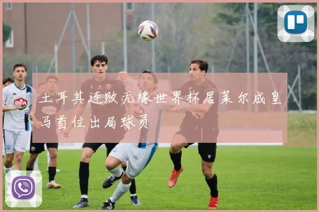 土耳其连败无缘世界杯居莱尔成皇马首位出局球员