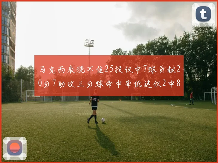 马克西表现不佳25投仅中7球贡献20分7助攻三分球命中率低迷仅2中8