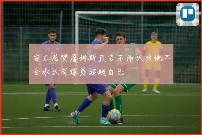 安东尼赞詹姆斯直言不讳认为他不会承认有球员超越自己
