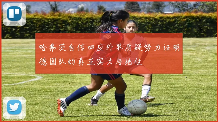 哈弗茨自信回应外界质疑努力证明德国队的真正实力与地位
