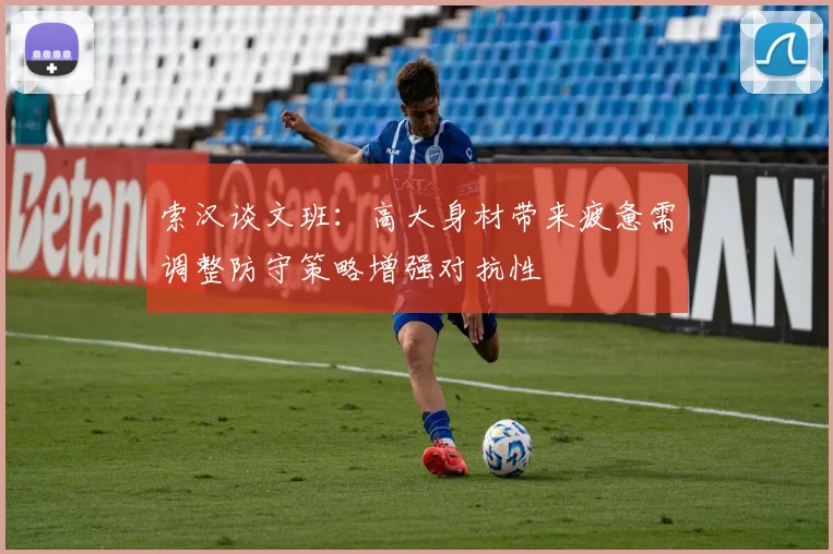 索汉谈文班：高大身材带来疲惫需调整防守策略增强对抗性