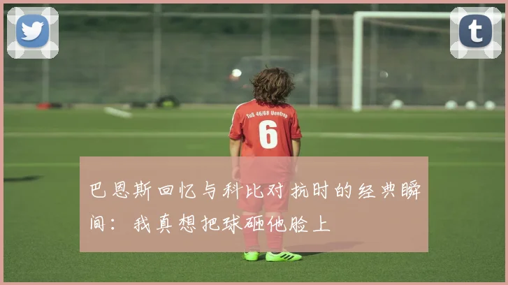 巴恩斯回忆与科比对抗时的经典瞬间：我真想把球砸他脸上
