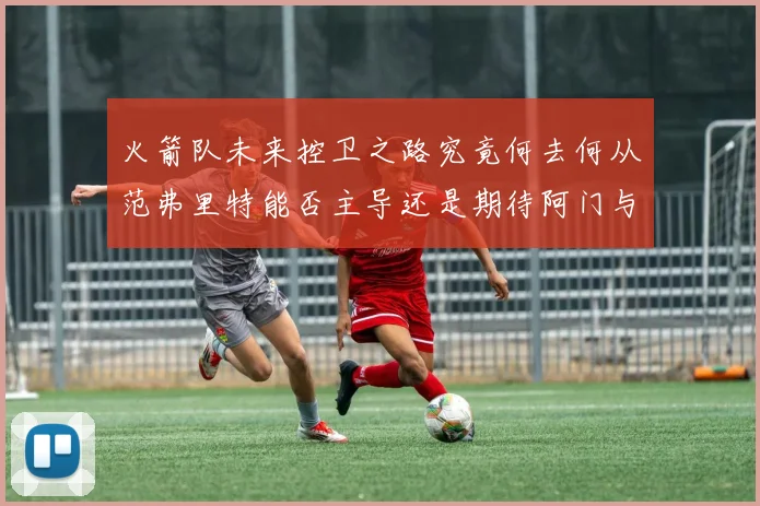 火箭队未来控卫之路究竟何去何从范弗里特能否主导还是期待阿门与谢泼德崛起