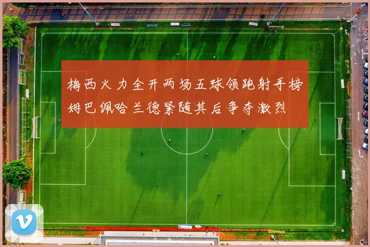 梅西火力全开两场五球领跑射手榜姆巴佩哈兰德紧随其后争夺激烈