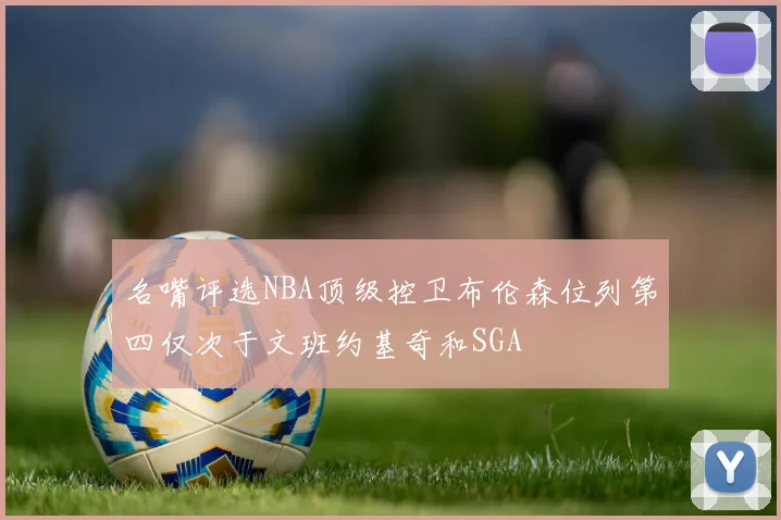名嘴评选NBA顶级控卫布伦森位列第四仅次于文班约基奇和SGA