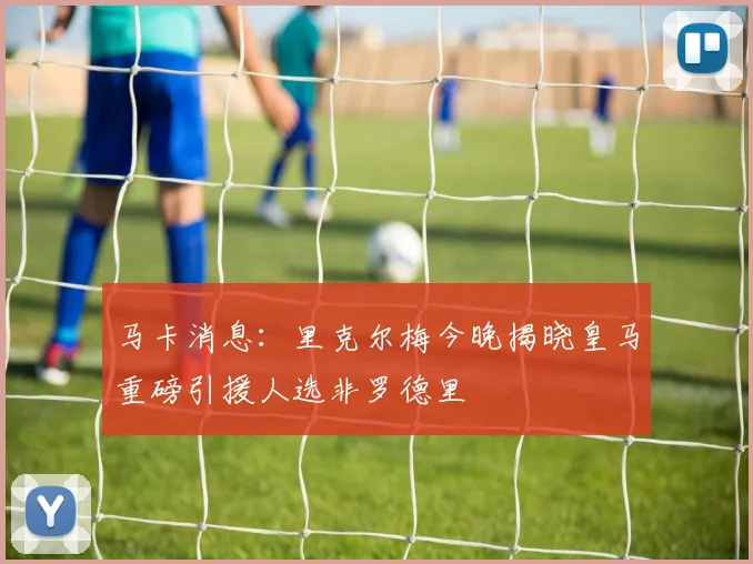 马卡消息：里克尔梅今晚揭晓皇马重磅引援人选非罗德里