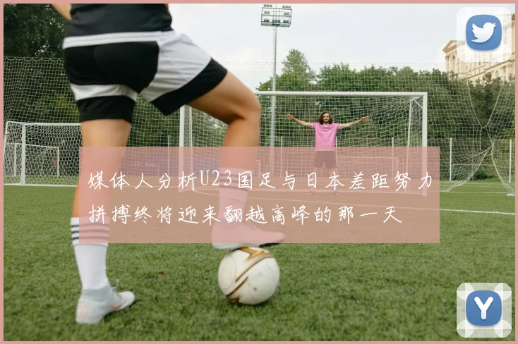媒体人分析U23国足与日本差距努力拼搏终将迎来翻越高峰的那一天