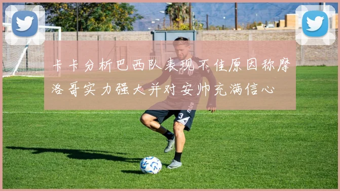 卡卡分析巴西队表现不佳原因称摩洛哥实力强大并对安帅充满信心