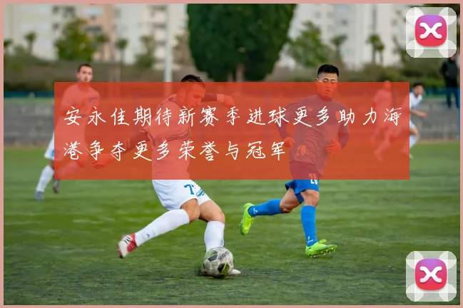 安永佳期待新赛季进球更多助力海港争夺更多荣誉与冠军
