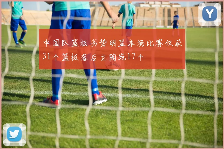中国队篮板劣势明显本场比赛仅获31个篮板落后立陶宛17个