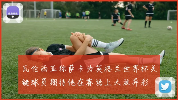 瓦伦西亚称萨卡为英格兰世界杯关键球员期待他在赛场上大放异彩