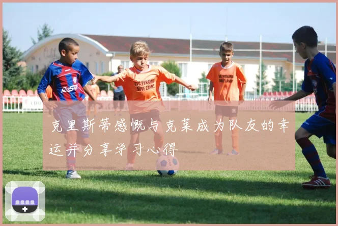克里斯蒂感慨与克莱成为队友的幸运并分享学习心得