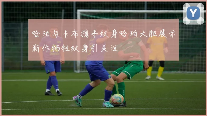 哈珀与卡布携手纹身哈珀大胆展示新作牺牲纹身引关注